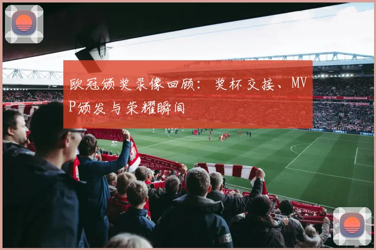 欧冠颁奖录像回顾：奖杯交接、MVP颁发与荣耀瞬间