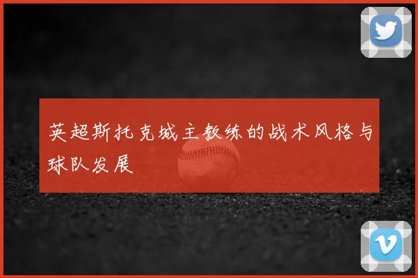 英超斯托克城主教练的战术风格与球队发展